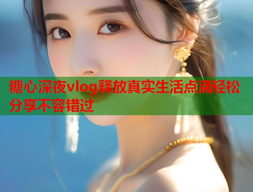 糖心深夜vlog释放真实生活点滴轻松分享不容错过  第2张
