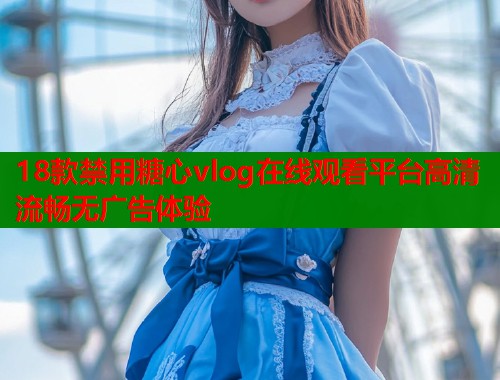 18款禁用糖心vlog在线观看平台高清流畅无广告体验  第1张