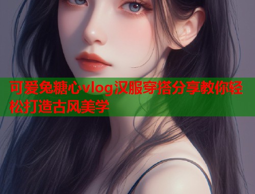 可爱兔糖心vlog汉服穿搭分享教你轻松打造古风美学  第1张