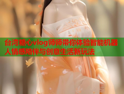 台湾糖心vlog师师带你体验智能机器人情感陪伴与创意生活新玩法  第1张