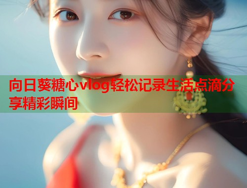 向日葵糖心vlog轻松记录生活点滴分享精彩瞬间  第1张