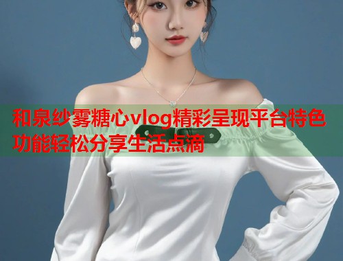 和泉纱雾糖心vlog精彩呈现平台特色功能轻松分享生活点滴  第1张