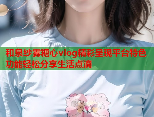 和泉纱雾糖心vlog精彩呈现平台特色功能轻松分享生活点滴  第2张