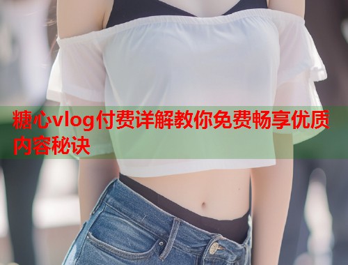糖心vlog付费详解教你免费畅享优质内容秘诀  第2张