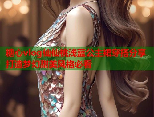 糖心vlog仙仙桃浅蓝公主裙穿搭分享打造梦幻甜美风格必看  第1张