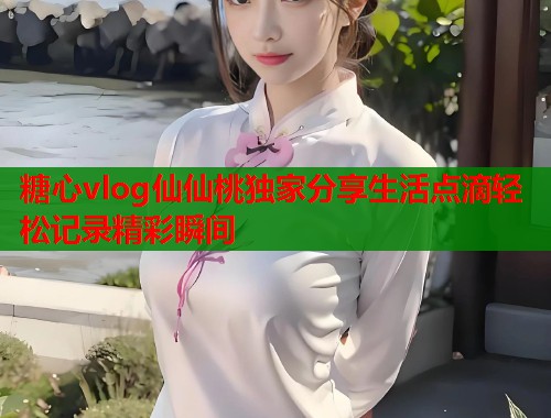 糖心vlog仙仙桃独家分享生活点滴轻松记录精彩瞬间  第1张