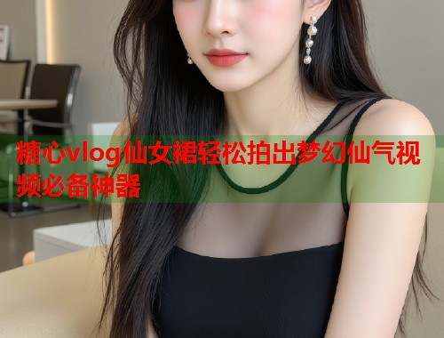 糖心vlog仙女裙轻松拍出梦幻仙气视频必备神器  第1张