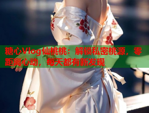 糖心Vlog仙桃桃：解锁私密桃源，零距离心动，每天都有新发现  第1张
