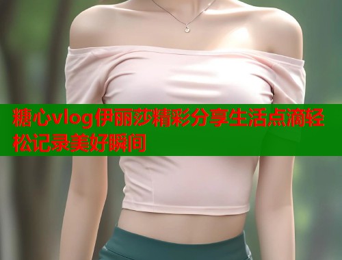 糖心vlog伊丽莎精彩分享生活点滴轻松记录美好瞬间  第1张