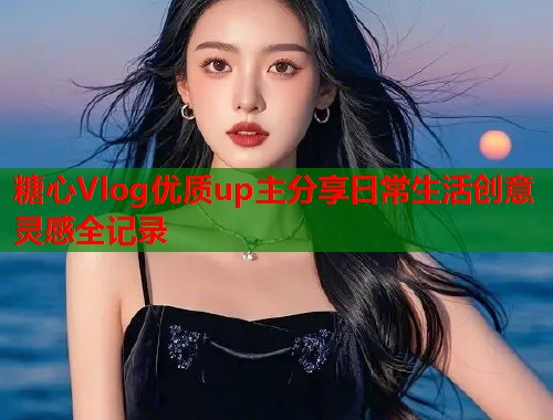 糖心Vlog优质up主分享日常生活创意灵感全记录  第2张