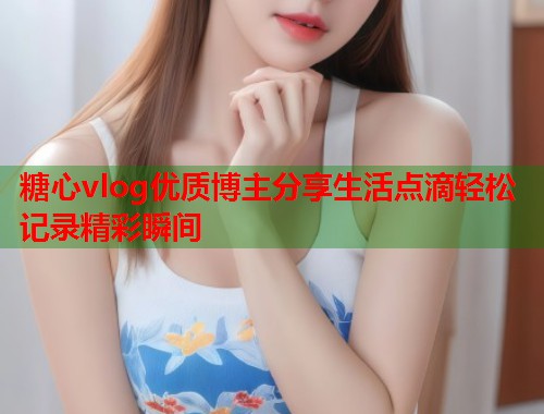 糖心vlog优质博主分享生活点滴轻松记录精彩瞬间  第1张