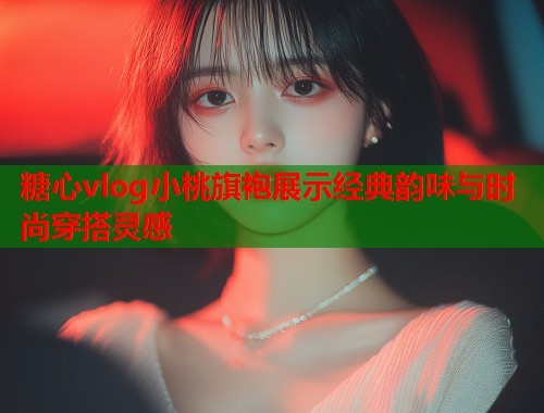 糖心vlog小桃旗袍展示经典韵味与时尚穿搭灵感  第1张