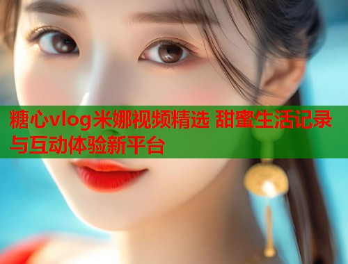 糖心vlog米娜视频精选 甜蜜生活记录与互动体验新平台  第1张