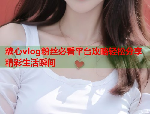 糖心vlog粉丝必看平台攻略轻松分享精彩生活瞬间  第1张