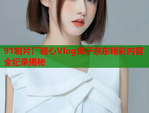 91制片厂糖心Vlog兔子京东精彩内容全纪录揭秘  第2张