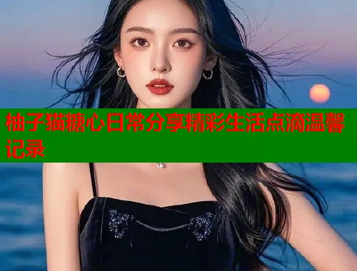 柚子猫糖心日常分享精彩生活点滴温馨记录  第1张
