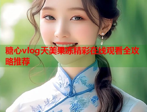 糖心vlog天美果冻精彩在线观看全攻略推荐  第1张
