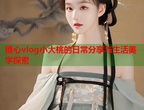 糖心vlog小大桃的日常分享与生活美学探索  第1张