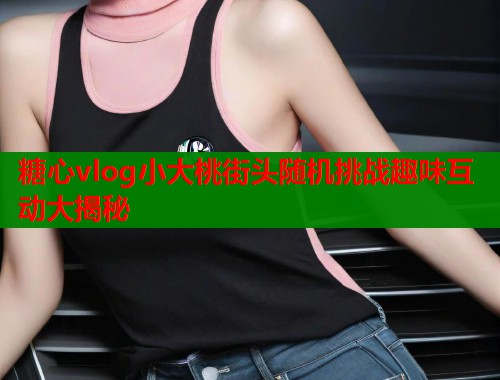 糖心vlog小大桃街头随机挑战趣味互动大揭秘  第1张