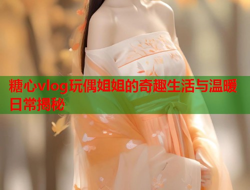 糖心vlog玩偶姐姐的奇趣生活与温暖日常揭秘  第1张