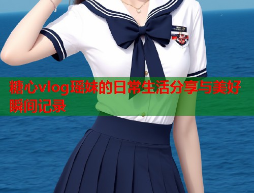 糖心vlog瑶妹的日常生活分享与美好瞬间记录  第1张