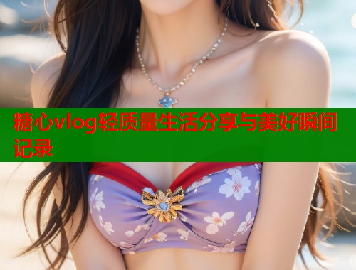 糖心vlog轻质量生活分享与美好瞬间记录  第1张