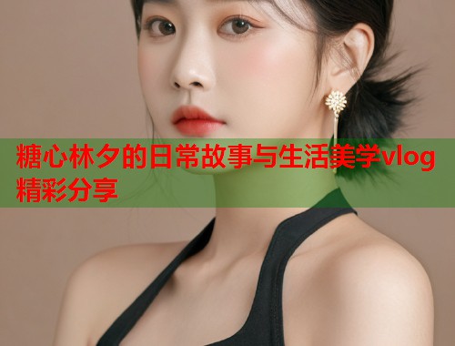 糖心林夕的日常故事与生活美学vlog精彩分享  第1张