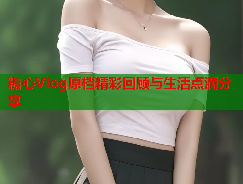 糖心Vlog原档精彩回顾与生活点滴分享  第1张