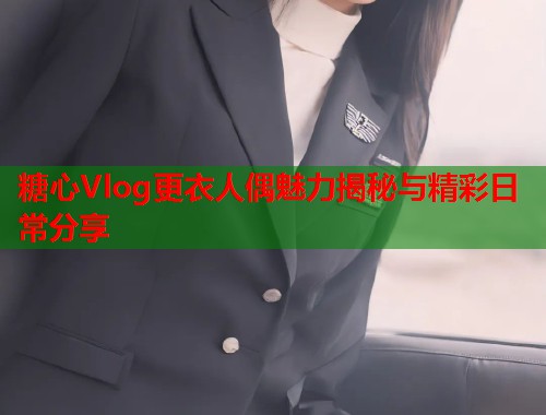 糖心Vlog更衣人偶魅力揭秘与精彩日常分享  第2张