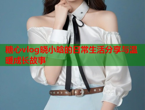 糖心vlog晓小晗的日常生活分享与温暖成长故事  第1张