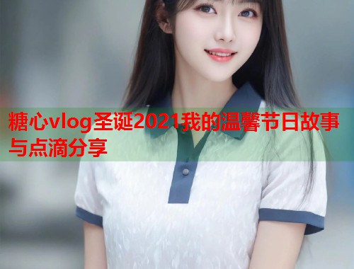 糖心vlog圣诞2021我的温馨节日故事与点滴分享  第1张