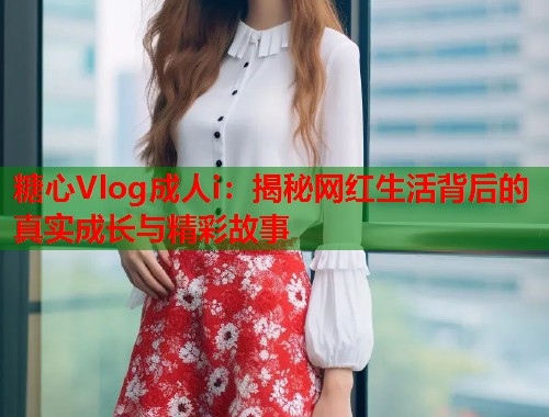 糖心Vlog成人i：揭秘网红生活背后的真实成长与精彩故事  第2张