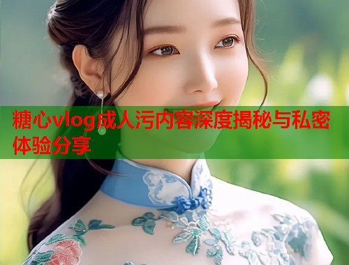 糖心vlog成人污内容深度揭秘与私密体验分享  第1张