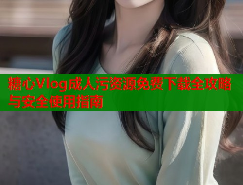 糖心Vlog成人污资源免费下载全攻略与安全使用指南  第1张