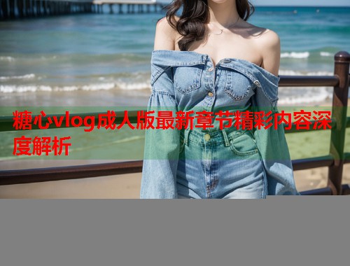 糖心vlog成人版最新章节精彩内容深度解析  第1张