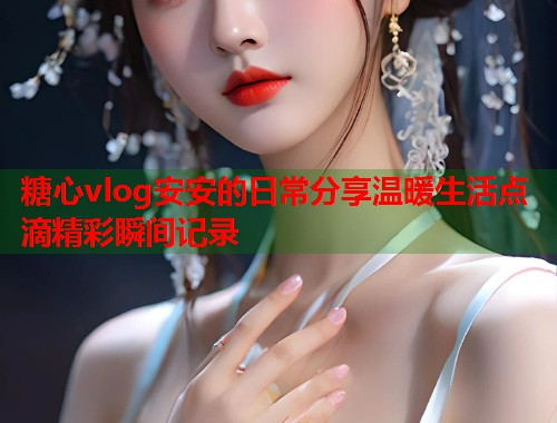 糖心vlog安安的日常分享温暖生活点滴精彩瞬间记录  第2张