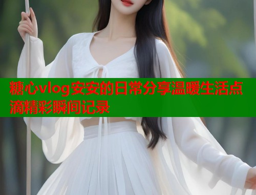 糖心vlog安安的日常分享温暖生活点滴精彩瞬间记录  第1张