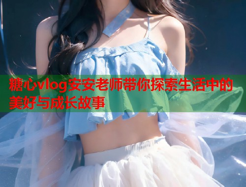 糖心vlog安安老师带你探索生活中的美好与成长故事  第2张
