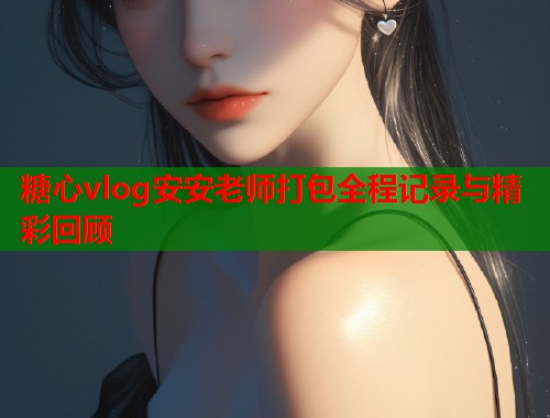糖心vlog安安老师打包全程记录与精彩回顾  第1张