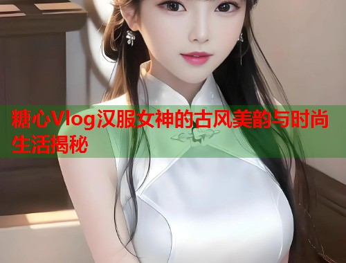 糖心Vlog汉服女神的古风美韵与时尚生活揭秘  第2张