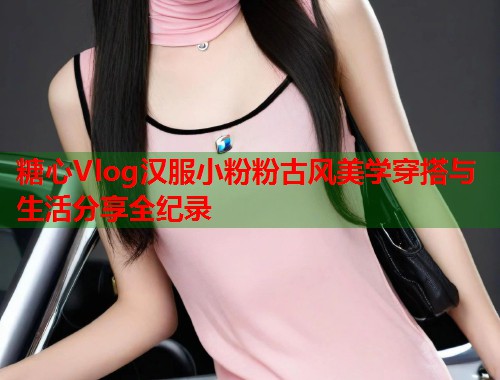 糖心Vlog汉服小粉粉古风美学穿搭与生活分享全纪录  第1张