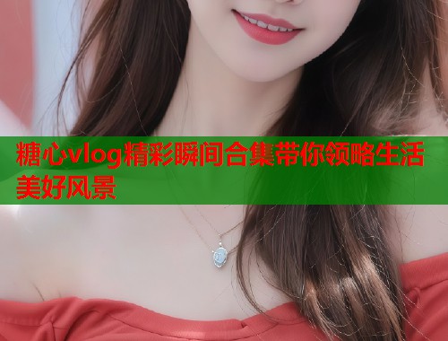 糖心vlog精彩瞬间合集带你领略生活美好风景  第1张