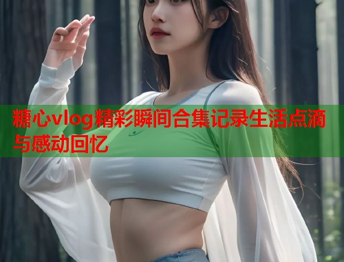糖心vlog精彩瞬间合集记录生活点滴与感动回忆  第1张