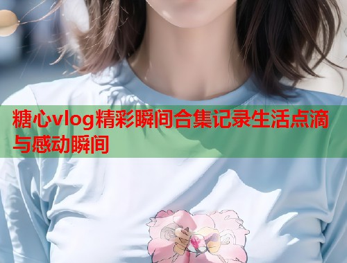 糖心vlog精彩瞬间合集记录生活点滴与感动瞬间  第1张