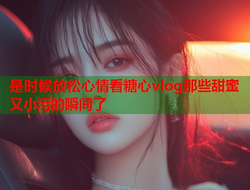 是时候放松心情看糖心vlog那些甜蜜又小污的瞬间了  第1张