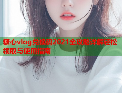 糖心vlog兑换码2021全攻略详解轻松领取与使用指南  第1张