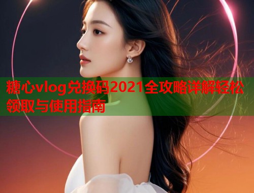 糖心vlog兑换码2021全攻略详解轻松领取与使用指南  第2张