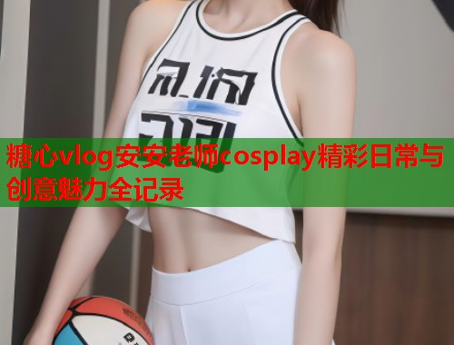 糖心vlog安安老师cosplay精彩日常与创意魅力全记录  第1张