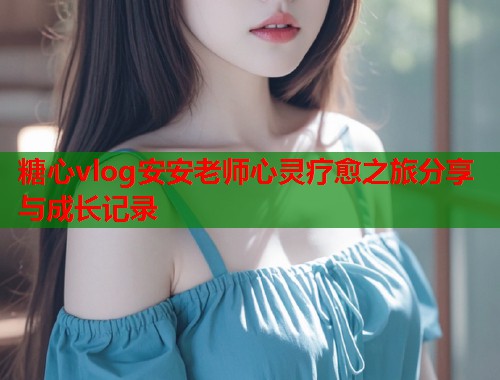 糖心vlog安安老师心灵疗愈之旅分享与成长记录  第1张