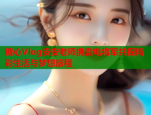 糖心Vlog安安老师携雷电将军共探精彩生活与梦想旅程  第1张